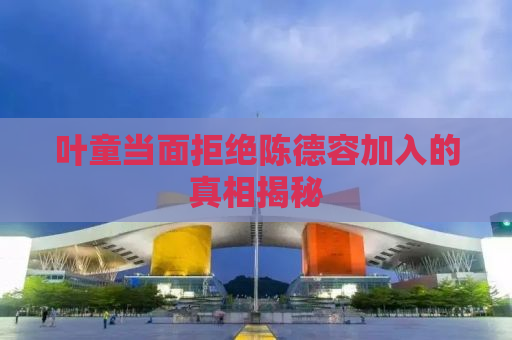 叶童当面拒绝陈德容加入的真相揭秘