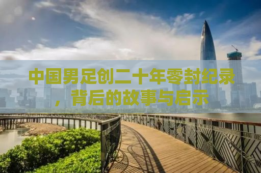 中国男足创二十年零封纪录，背后的故事与启示