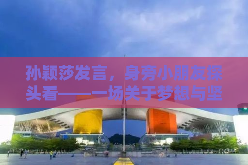 孙颖莎发言，身旁小朋友探头看——一场关于梦想与坚持的励志故事